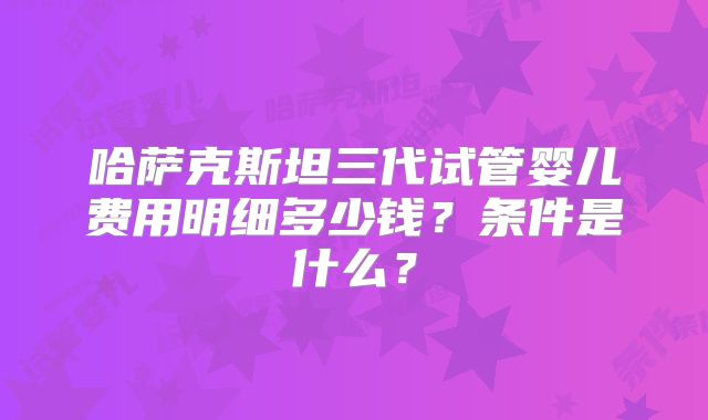 哈萨克斯坦三代试管婴儿费用明细多少钱?条件是什么?