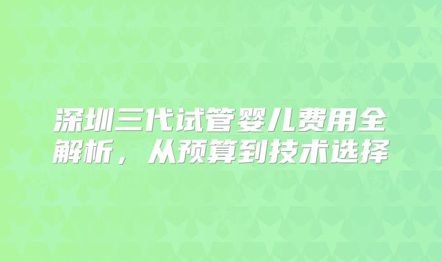 深圳三代试管婴儿费用全解析，从预算到技术选择
