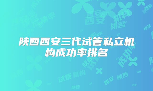 陕西西安三代试管私立机构成功率排名