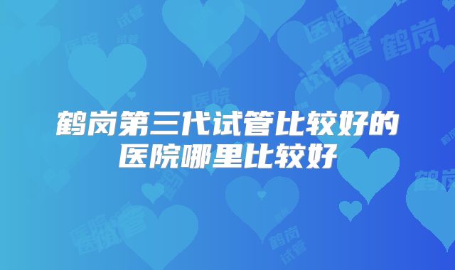 鹤岗第三代试管比较好的医院哪里比较好