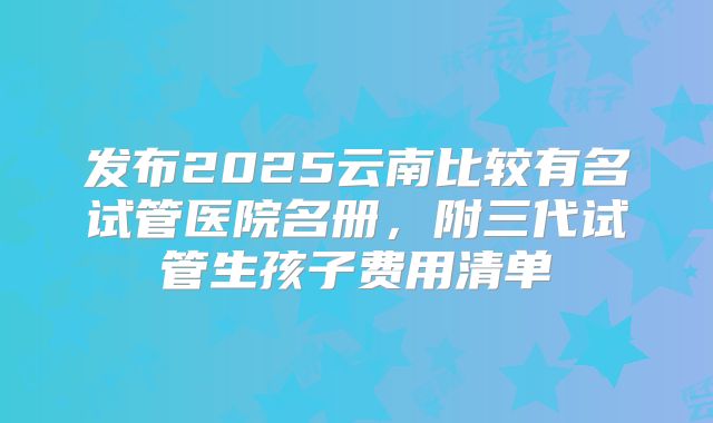 发布2025云南比较有名试管医院名册,附三代试管生孩子费用清单
