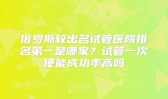 俄罗斯较出名试管医院排名第一是哪家？试管一次便能成功率高吗