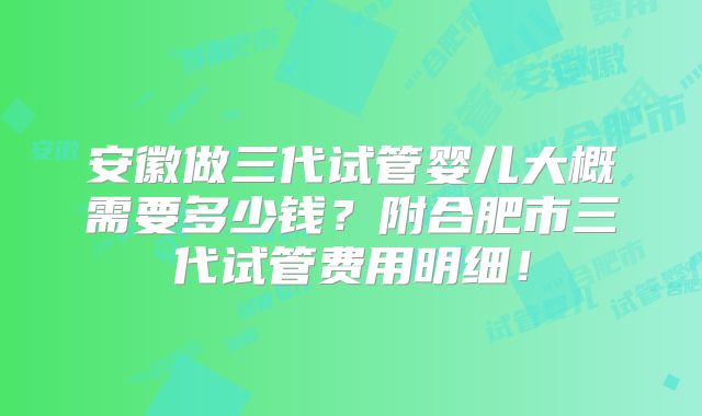 安徽做三代试管婴儿大概需要多少钱？附合肥市三代试管费用明细！