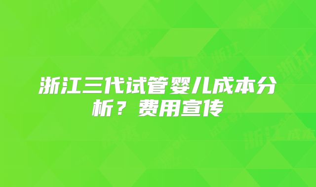 浙江三代试管婴儿成本分析?费用宣传