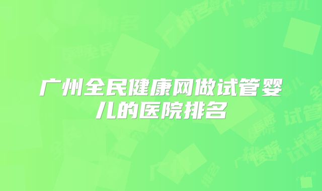 广州全民健康网做试管婴儿的医院排名
