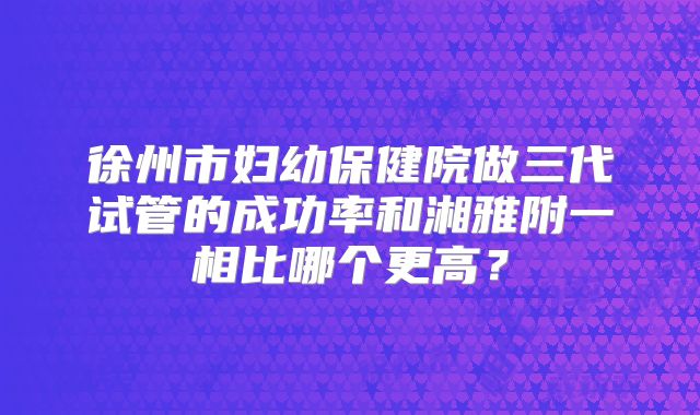 徐州市妇幼保健院做三代试管的成功率和湘雅附一相比哪个更高?