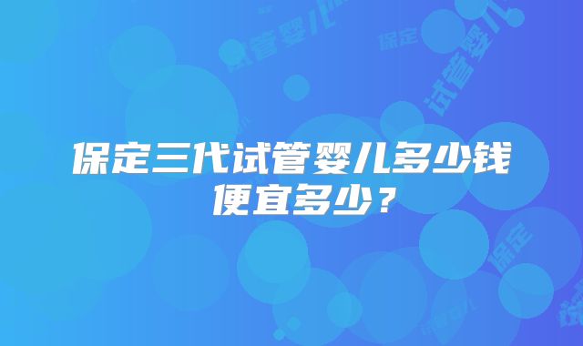 保定三代试管婴儿多少钱 便宜多少?