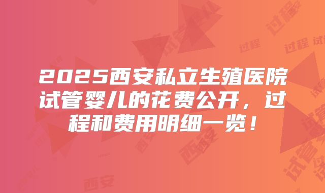 2025西安私立生殖医院试管婴儿的花费公开,过程和费用明细一览!