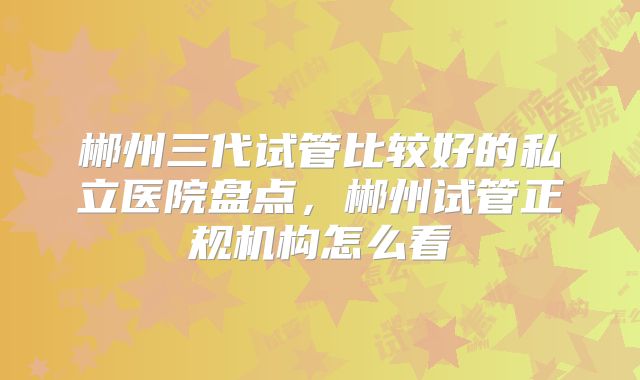 郴州三代试管比较好的私立医院盘点,郴州试管正规机构怎么看