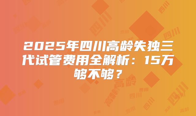 2025年四川高龄失独三代试管费用全解析：15万够不够？