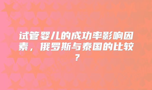 试管婴儿的成功率影响因素，俄罗斯与泰国的比较？