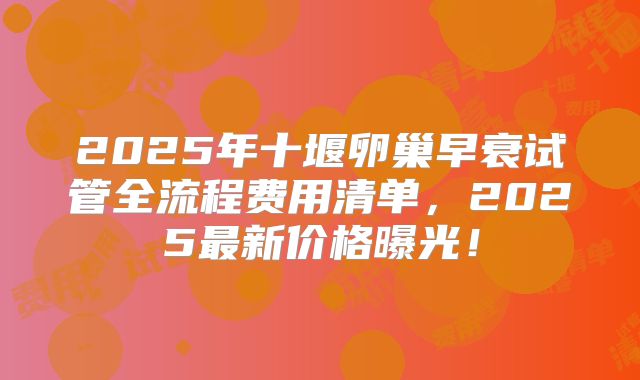 2025年十堰卵巢早衰试管全流程费用清单,2025最新价格曝光!