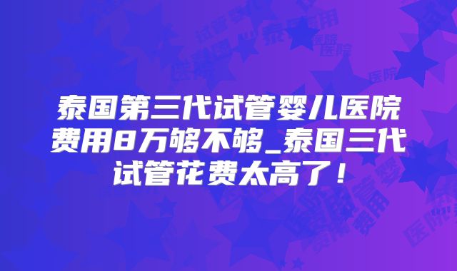 泰国第三代试管婴儿医院费用8万够不够_泰国三代试管花费太高了!