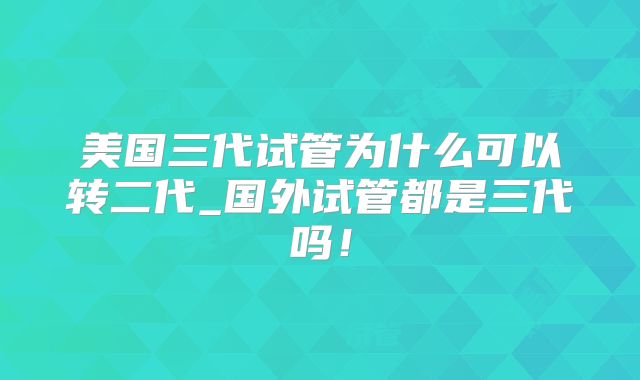 美国三代试管为什么可以转二代_国外试管都是三代吗!