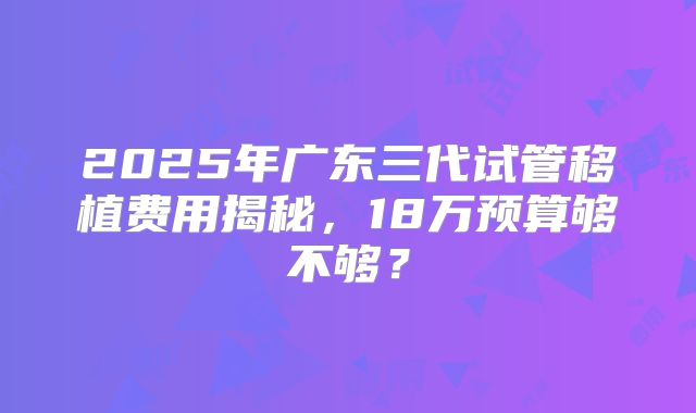 2025年广东三代试管移植费用揭秘,18万预算够不够?