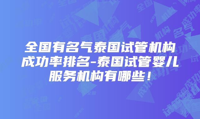 全国有名气泰国试管机构成功率排名-泰国试管婴儿服务机构有哪些!