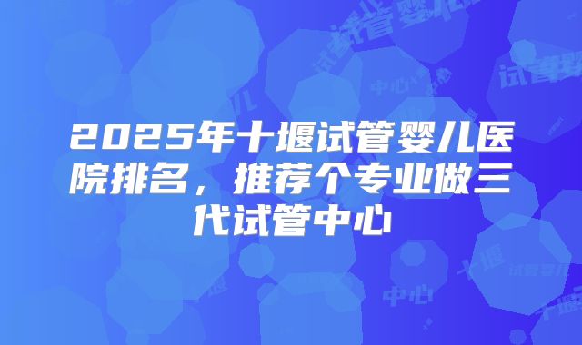 2025年十堰试管婴儿医院排名,推荐个专业做三代试管中心