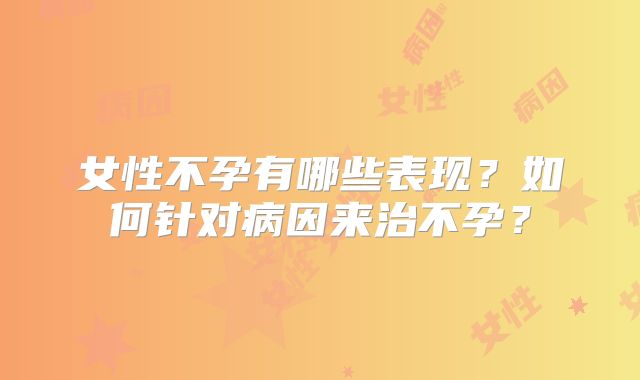 女性不孕有哪些表现?如何针对病因来治不孕?