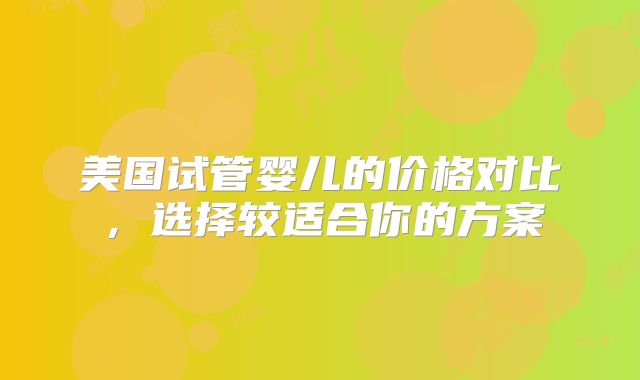美国试管婴儿的价格对比,选择较适合你的方案