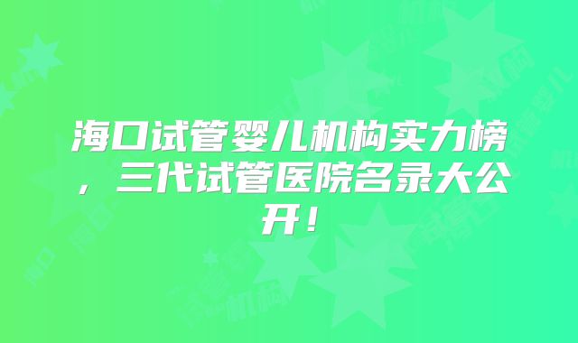 海口试管婴儿机构实力榜，三代试管医院名录大公开！