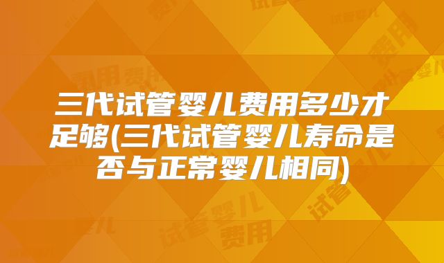 三代试管婴儿费用多少才足够(三代试管婴儿寿命是否与正常婴儿相同)