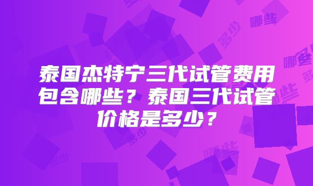 泰国杰特宁三代试管费用包含哪些？泰国三代试管价格是多少？