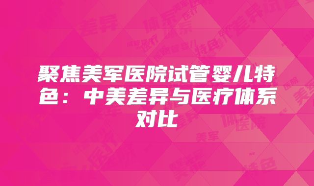聚焦美军医院试管婴儿特色：中美差异与医疗体系对比