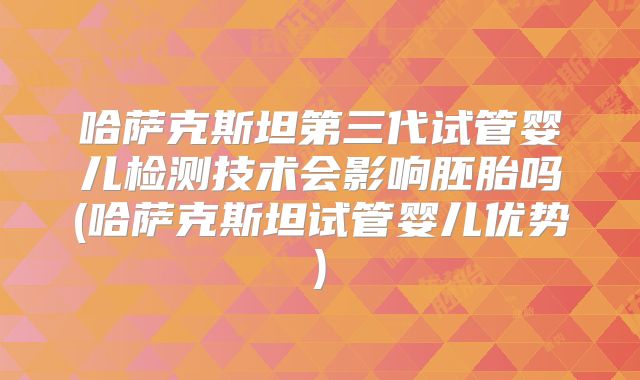 哈萨克斯坦第三代试管婴儿检测技术会影响胚胎吗(哈萨克斯坦试管婴儿优势)