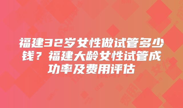 福建32岁女性做试管多少钱?福建大龄女性试管成功率及费用评估