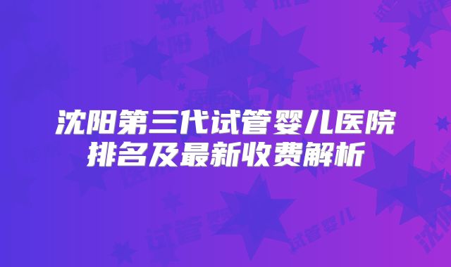 沈阳第三代试管婴儿医院排名及最新收费解析