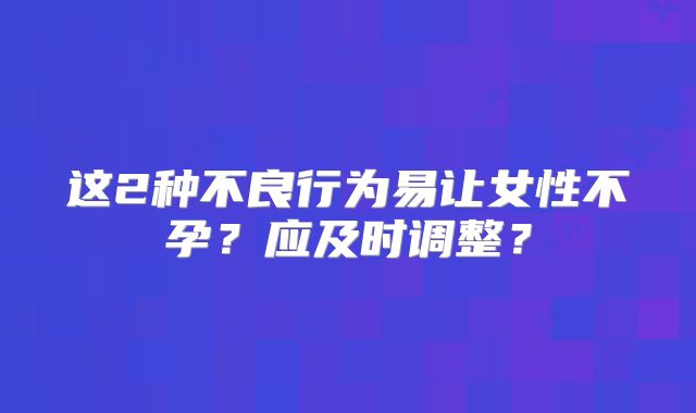 这2种不良行为易让女性不孕?应及时调整?