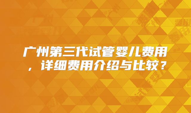 广州第三代试管婴儿费用,详细费用介绍与比较?