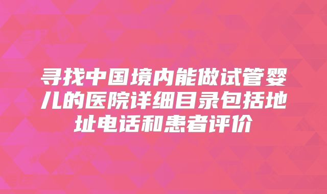 寻找中国境内能做试管婴儿的医院详细目录包括地址电话和患者评价