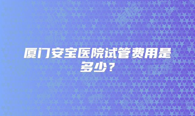 厦门安宝医院试管费用是多少?