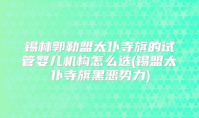锡林郭勒盟太仆寺旗的试管婴儿机构怎么选(锡盟太仆寺旗黑恶势力)