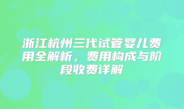 浙江杭州三代试管婴儿费用全解析,费用构成与阶段收费详解