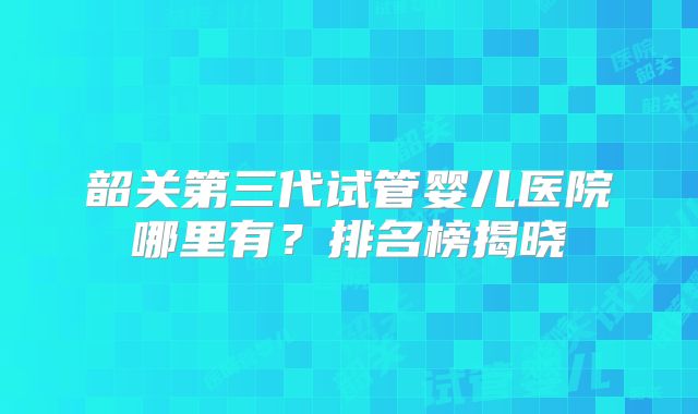 韶关第三代试管婴儿医院哪里有?排名榜揭晓