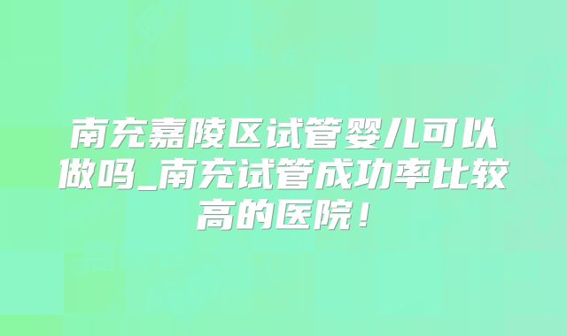 南充嘉陵区试管婴儿可以做吗_南充试管成功率比较高的医院!