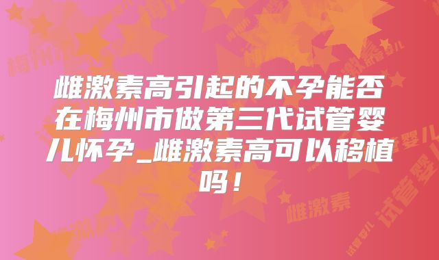 雌激素高引起的不孕能否在梅州市做第三代试管婴儿怀孕_雌激素高可以移植吗!