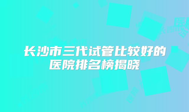 长沙市三代试管比较好的医院排名榜揭晓