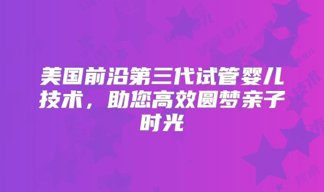 美国前沿第三代试管婴儿技术,助您高效圆梦亲子时光