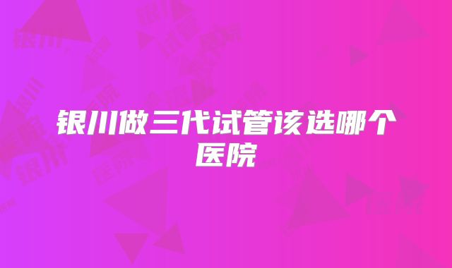 银川做三代试管该选哪个医院