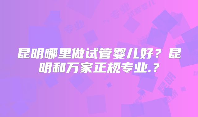 昆明哪里做试管婴儿好?昆明和万家正规专业.?