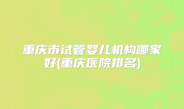 重庆市试管婴儿机构哪家好(重庆医院排名)