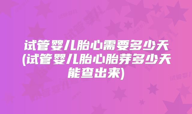 试管婴儿胎心需要多少天(试管婴儿胎心胎芽多少天能查出来)
