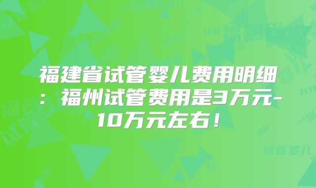 福建省试管婴儿费用明细:福州试管费用是3万元-10万元左右!