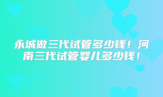 永城做三代试管多少钱!河南三代试管婴儿多少钱!