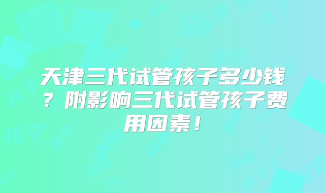 天津三代试管孩子多少钱?附影响三代试管孩子费用因素!
