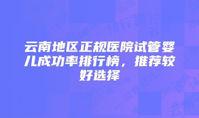 云南地区正规医院试管婴儿成功率排行榜，推荐较好选择
