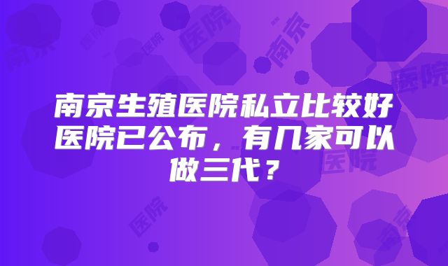 南京生殖医院私立比较好医院已公布，有几家可以做三代？